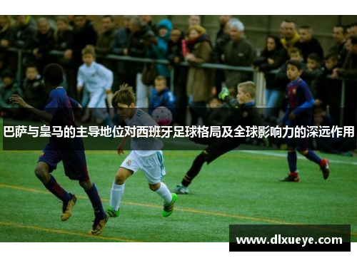 巴萨与皇马的主导地位对西班牙足球格局及全球影响力的深远作用