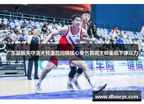 广东篮板失守洛夫顿重罚同曦核心受伤首钢主帅面临下课压力